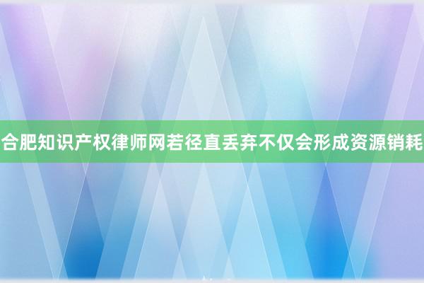 合肥知识产权律师网若径直丢弃不仅会形成资源销耗